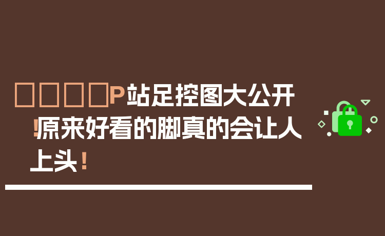 👟P站足控图大公开！原来好看的脚真的会让人上头！