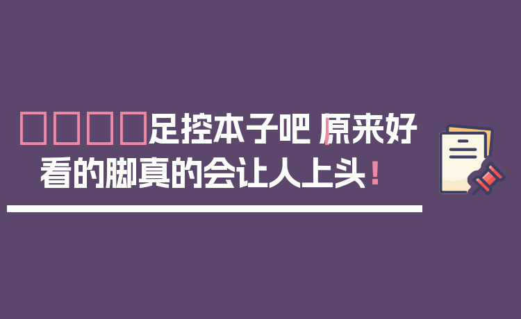 👟足控本子吧｜原来好看的脚真的会让人上头！