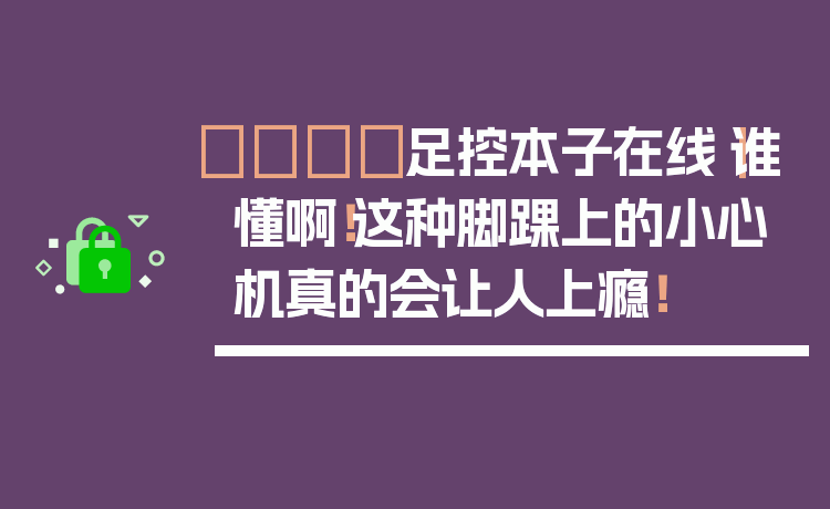 👟足控本子在线|谁懂啊!这种脚踝上的小心机真的会让人上瘾!
