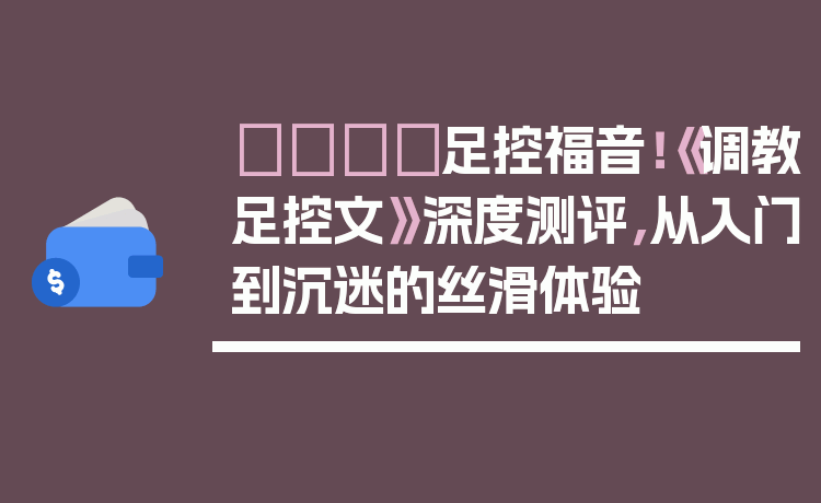 👟足控福音!《调教足控文》深度测评,从入门到沉迷的丝滑体验