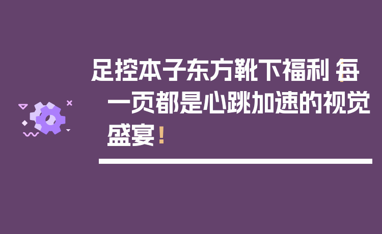 足控本子东方靴下福利|每一页都是心跳加速的视觉盛宴!