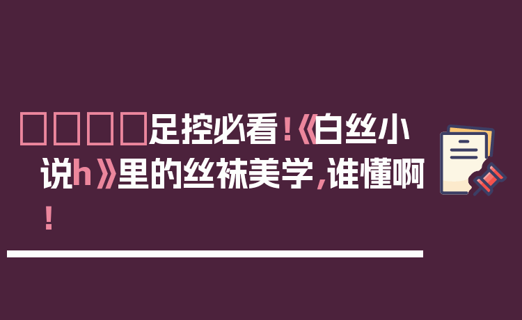 👑足控必看!《白丝小说h》里的丝袜美学,谁懂啊!