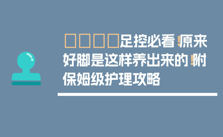 👣足控必看！原来好脚是这样养出来的！附保姆级护理攻略
