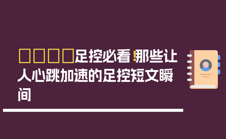 👣足控必看！那些让人心跳加速的足控短文瞬间