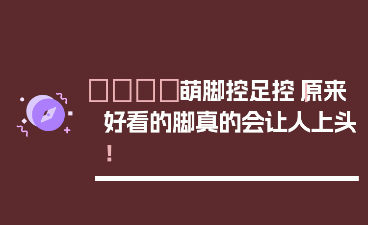 👣萌脚控足控｜原来好看的脚真的会让人上头！