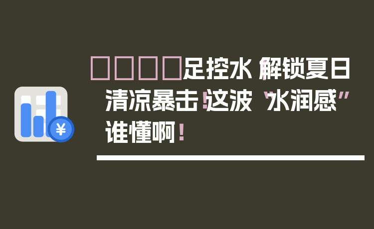 👣足控水｜解锁夏日清凉暴击！这波“水润感”谁懂啊！