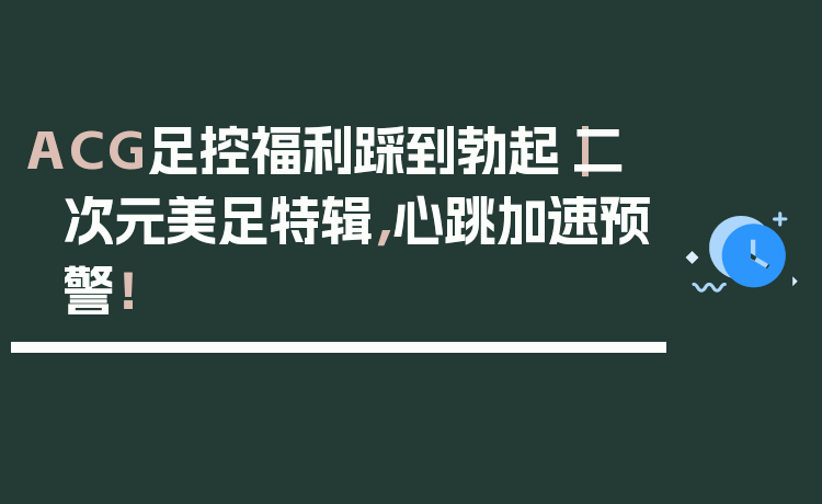 ACG足控福利踩到勃起｜二次元美足特辑，心跳加速预警！