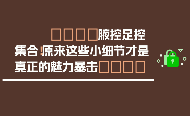 👙腋控足控集合！原来这些小细节才是真正的魅力暴击💘