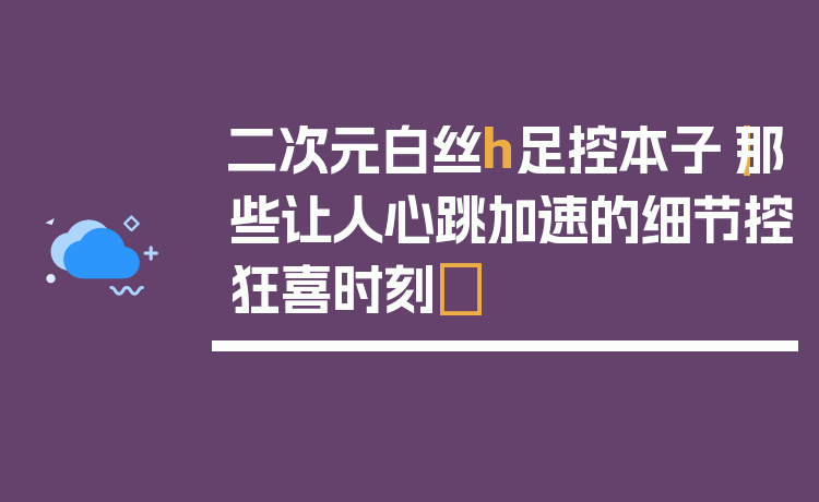 二次元白丝h足控本子|那些让人心跳加速的细节控狂喜时刻✨