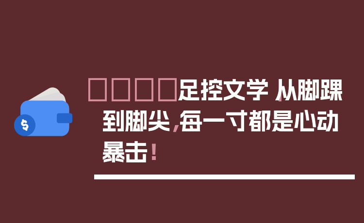 👣足控文学|从脚踝到脚尖,每一寸都是心动暴击!