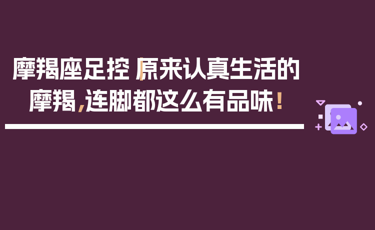 摩羯座足控｜原来认真生活的摩羯，连脚都这么有品味！