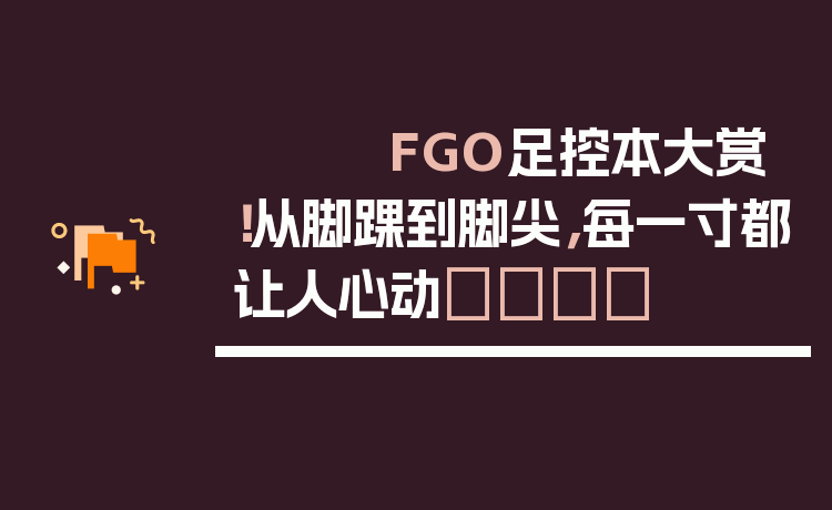 FGO足控本大赏!从脚踝到脚尖,每一寸都让人心动💘