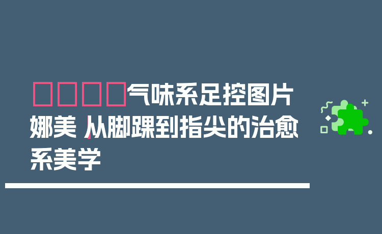 👣气味系足控图片娜美｜从脚踝到指尖的治愈系美学