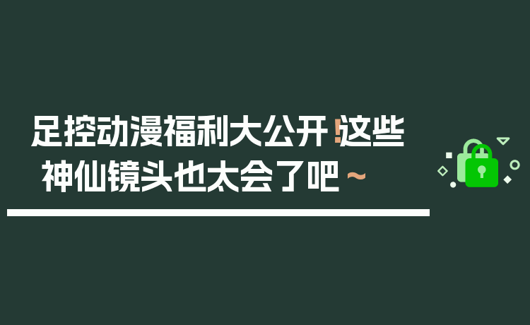 足控动漫福利大公开！这些神仙镜头也太会了吧～