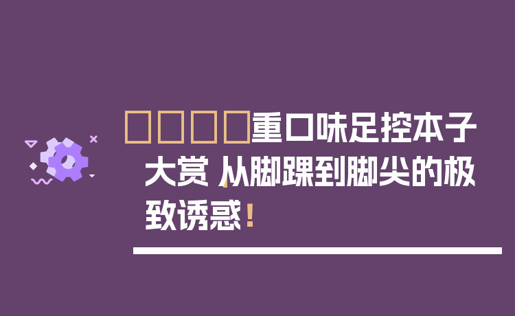 👟重口味足控本子大赏|从脚踝到脚尖的极致诱惑!