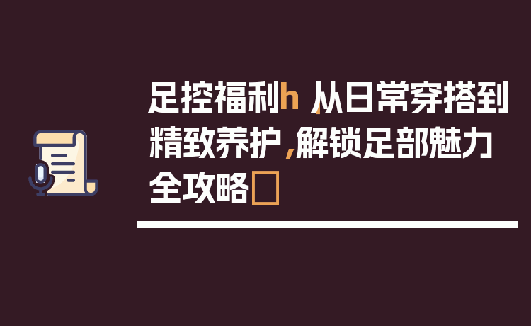 足控福利h｜从日常穿搭到精致养护，解锁足部魅力全攻略✨