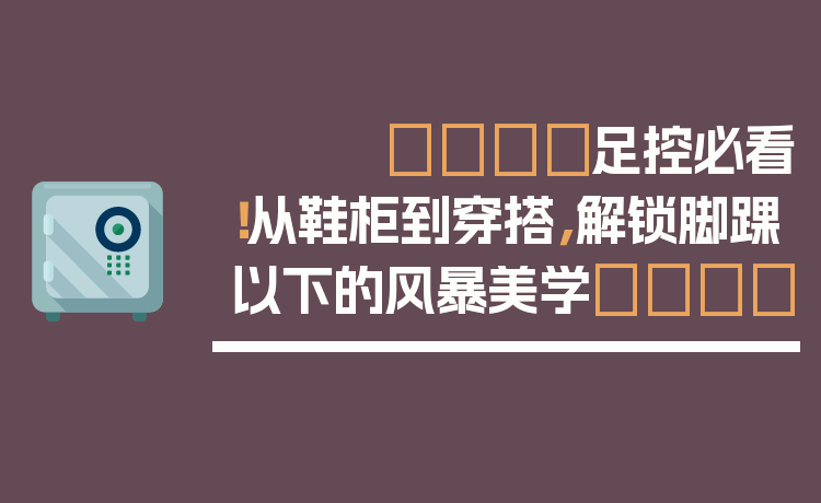 👟足控必看！从鞋柜到穿搭，解锁脚踝以下的风暴美学👣