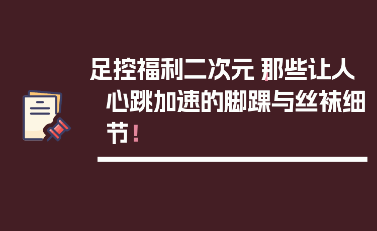 足控福利二次元｜那些让人心跳加速的脚踝与丝袜细节！