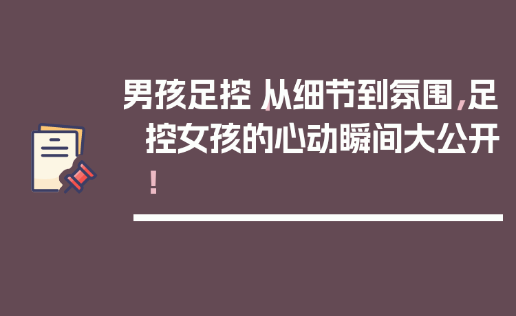 男孩足控｜从细节到氛围，足控女孩的心动瞬间大公开！