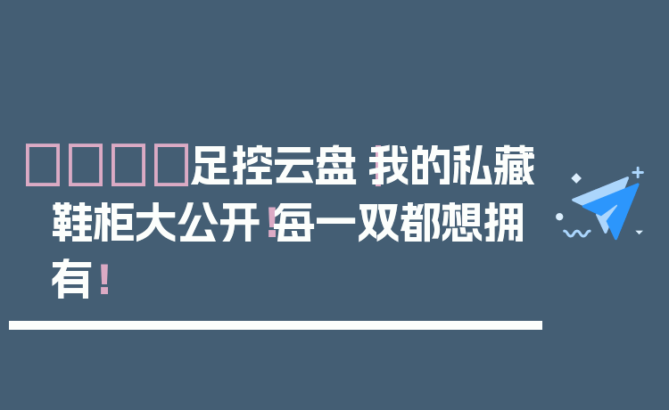 👟足控云盘|我的私藏鞋柜大公开!每一双都想拥有!