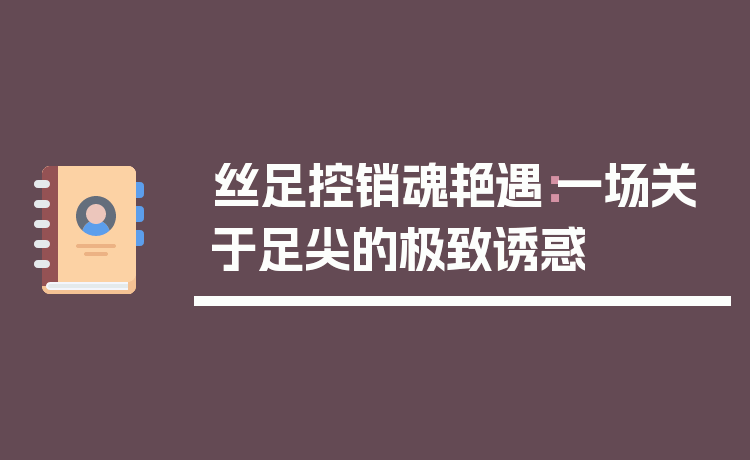 丝足控销魂艳遇:一场关于足尖的极致诱惑