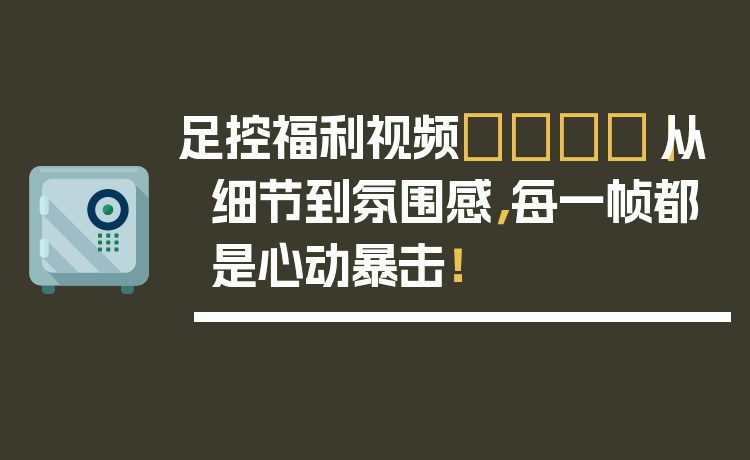 足控福利视频👣｜从细节到氛围感，每一帧都是心动暴击！