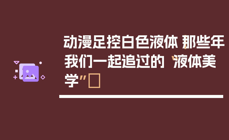 动漫足控白色液体｜那些年我们一起追过的“液体美学”✨