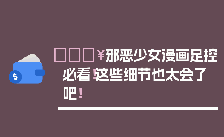 🔥邪恶少女漫画足控必看！这些细节也太会了吧！