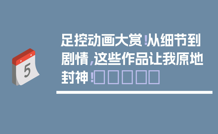 足控动画大赏!从细节到剧情,这些作品让我原地封神!👣✨
