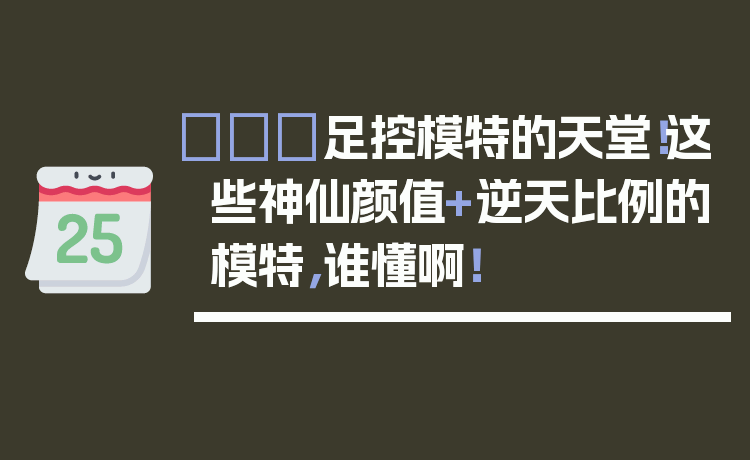 👠足控模特的天堂！这些神仙颜值+逆天比例的模特，谁懂啊！