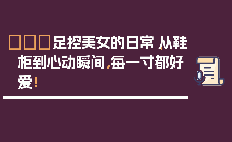 👠足控美女的日常｜从鞋柜到心动瞬间，每一寸都好爱！