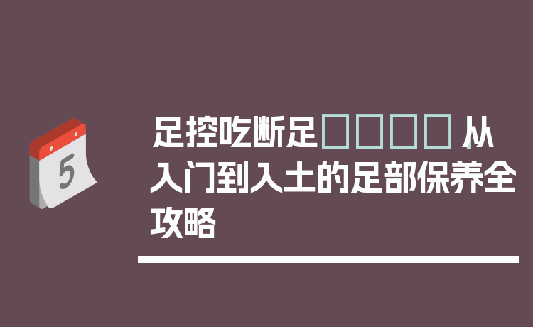 足控吃断足👣｜从入门到入土的足部保养全攻略