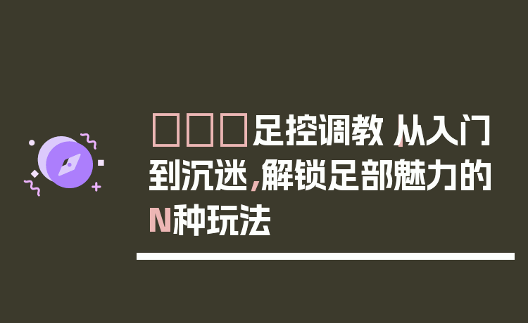 👠足控调教｜从入门到沉迷，解锁足部魅力的N种玩法