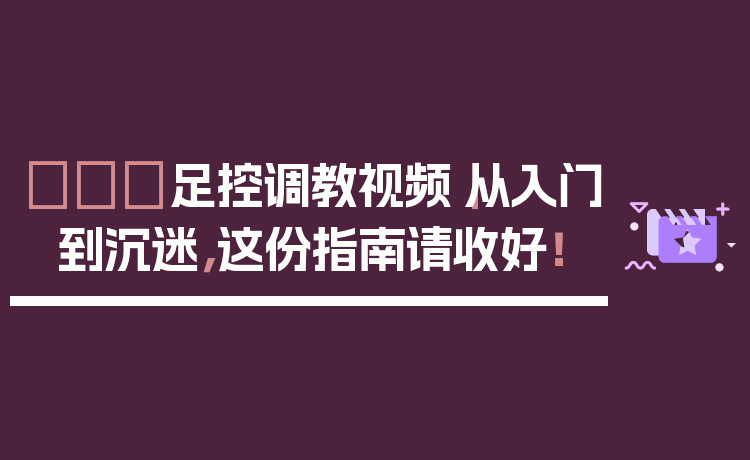 👠足控调教视频｜从入门到沉迷，这份指南请收好！