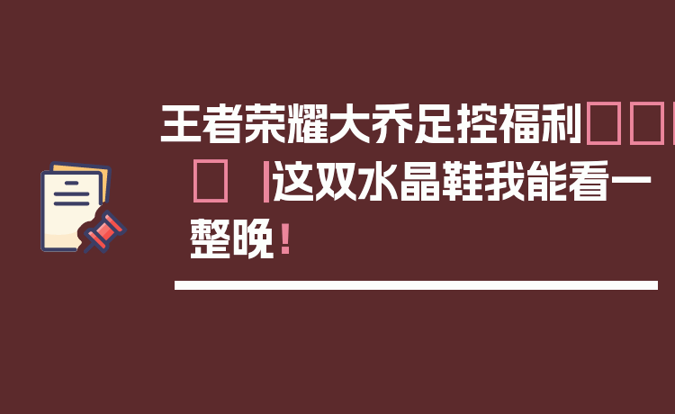 王者荣耀大乔足控福利👟✨ ｜ 这双水晶鞋我能看一整晚！