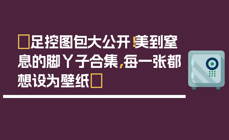 ✨足控图包大公开！美到窒息的脚丫子合集，每一张都想设为壁纸✨