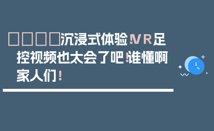 👟沉浸式体验！VR足控视频也太会了吧！谁懂啊家人们！