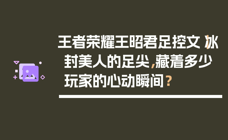 王者荣耀王昭君足控文｜冰封美人的足尖，藏着多少玩家的心动瞬间？