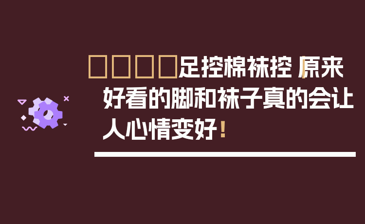 👟足控棉袜控|原来好看的脚和袜子真的会让人心情变好!