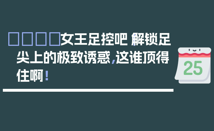 👑女王足控吧|解锁足尖上的极致诱惑,这谁顶得住啊!