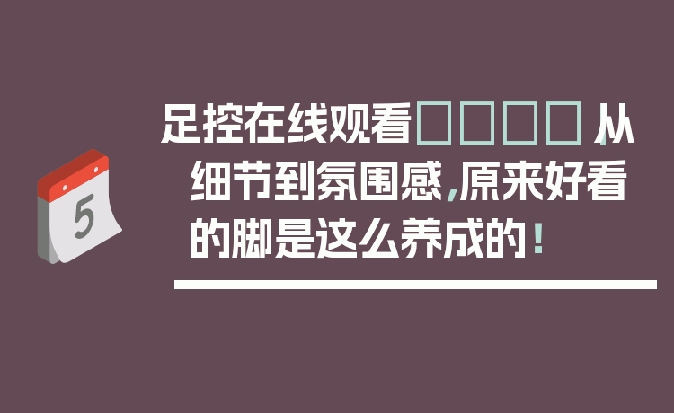 足控在线观看👣｜从细节到氛围感，原来好看的脚是这么养成的！
