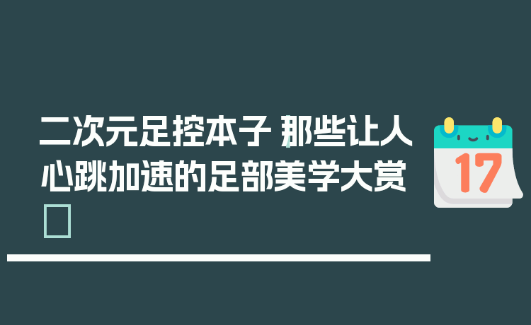 二次元足控本子｜那些让人心跳加速的足部美学大赏✨