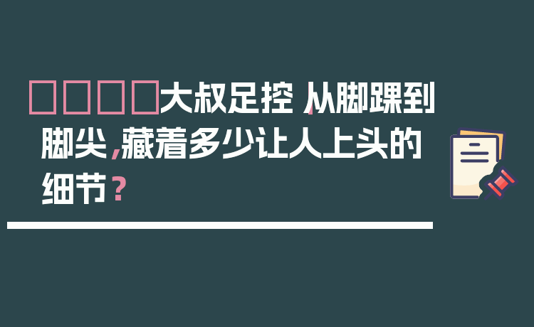 👞大叔足控｜从脚踝到脚尖，藏着多少让人上头的细节？