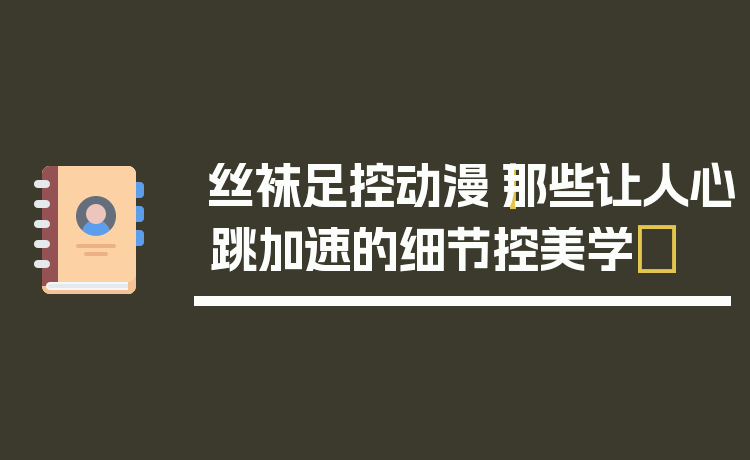 丝袜足控动漫|那些让人心跳加速的细节控美学✨
