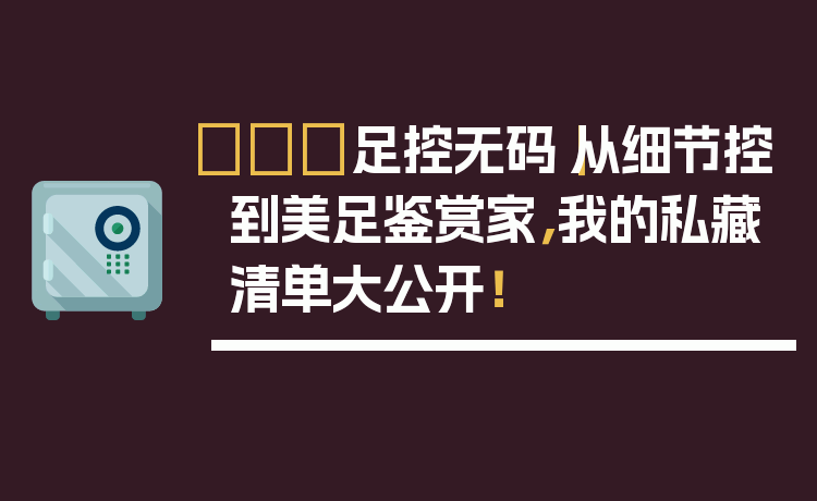 👠足控无码｜从细节控到美足鉴赏家，我的私藏清单大公开！